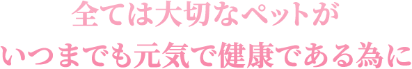 全ては大切なペットがいつまでも元気で健康である為に